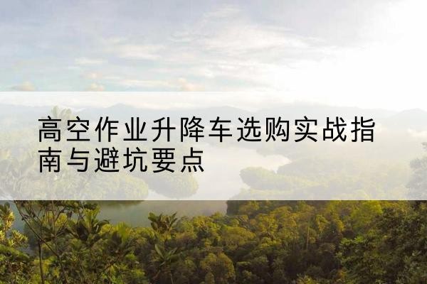 师宗升降车怎么选-高空作业升降车选购实战指南与避坑要点