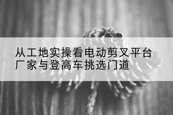 师宗电动剪叉升降平台厂家-从工地实操看电动剪叉平台厂家与登高车挑选门道