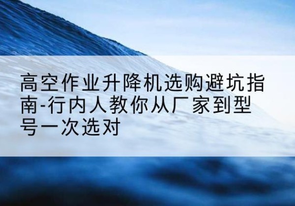 师宗升降平台厂家-高空作业升降机选购避坑指南-行内人教你从厂家到型号一次选对