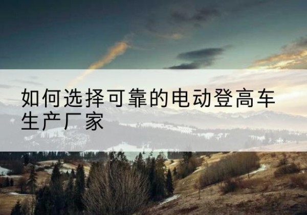 师宗电动登高车厂家-如何选择可靠的电动登高车生产厂家