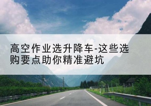 师宗升降车厂家-高空作业选升降车-这些选购要点助你*避坑