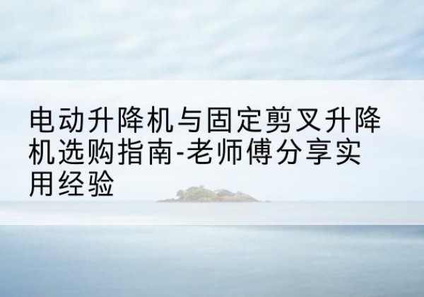 师宗电动升降机怎么选-电动升降机与固定剪叉升降机选购指南-老师傅分享实用经验