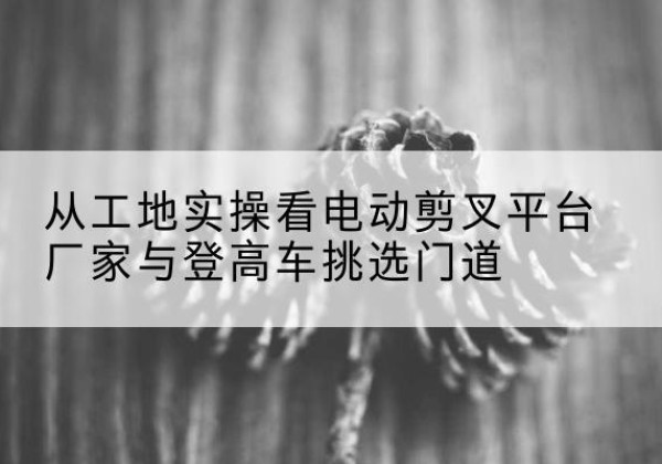 师宗电动剪叉升降平台厂家-从工地实操看电动剪叉平台厂家与登高车挑选门道
