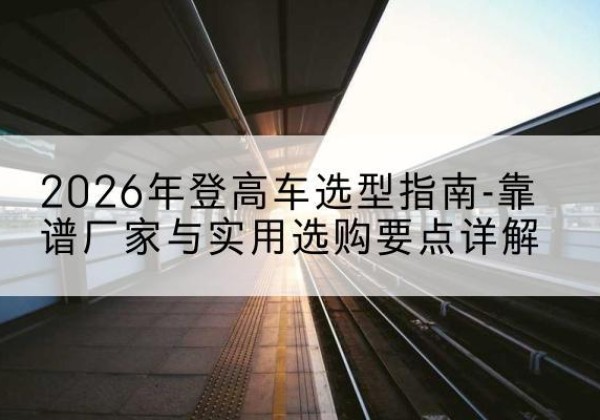 师宗登高车厂家推荐-2026年登高车选型指南-靠谱厂家与实用选购要点详解